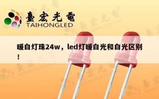 暖白灯珠24w，led灯暖白光和白光区别！