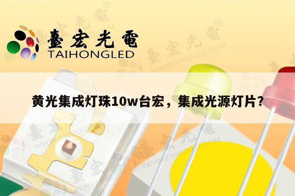 黄光集成灯珠10w台宏，集成光源灯片？-第1张图片-led灯珠, 贴片led灯珠, 直插led灯珠, 大功率灯珠, 3528灯珠, led灯珠厂家广东台宏光电科技有限公司 服务热线400-689-8189