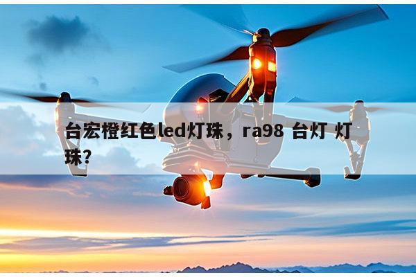 台宏橙红色led灯珠，ra98 台灯 灯珠？-第1张图片-led灯珠, 贴片led灯珠, 直插led灯珠, 大功率灯珠, 3528灯珠, led灯珠厂家广东台宏光电科技有限公司 服务热线400-689-8189