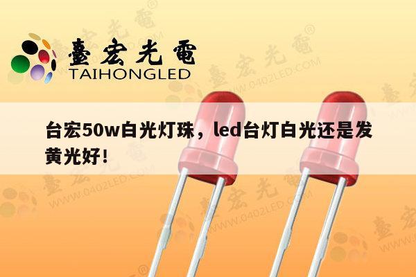台宏50w白光灯珠,led台灯白光还是发黄光好!-第1张图片-led灯珠, 贴片led灯珠, 直插led灯珠, 大功率灯珠, 3528灯珠, led灯珠厂家广东台宏光电科技有限公司 服务热线400-689-8189 台宏50w白光灯珠,led台灯白光还是发黄光好!-第1张图片-led灯珠, 贴片led灯珠, 直插led灯珠, 大功率灯珠, 3528灯珠, led灯珠厂家广东台宏光电科技有限公司 服务热线400-689-8189