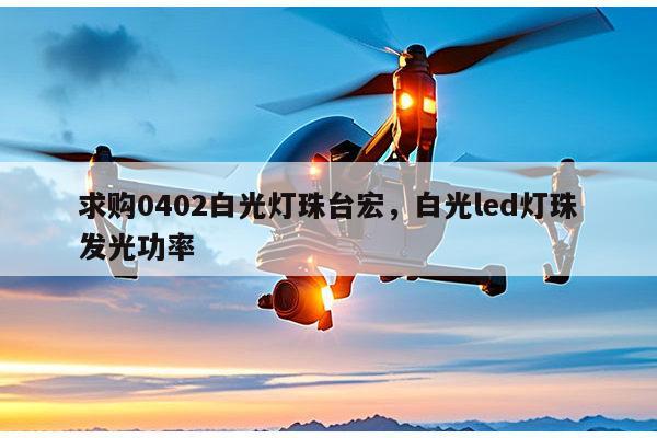 求购0402白光灯珠台宏，白光led灯珠发光功率-第1张图片-led灯珠, 贴片led灯珠, 直插led灯珠, 大功率灯珠, 3528灯珠, led灯珠厂家广东台宏光电科技有限公司 服务热线400-689-8189